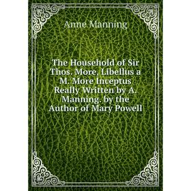 

Книга The Household of Sir Thos. More, Libellus a M. More Inceptus Really Written by A. Manning. by the Author of Mary Powell. Manning Anne