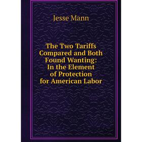 

Книга The Two Tariffs Compared and Both Found Wanting: In the Element of Protection for American Labor. Jesse Mann