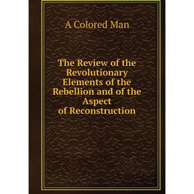 

Книга The Review of the Revolutionary Elements of the Rebellion and of the Aspect of Reconstruction. A Colored Man