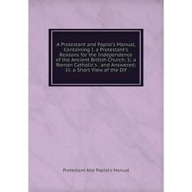 

Книга A Protestant and Papist's Manual, Containing I. a Protestant's Reasons for the Independence of the Ancient British Church: Ii. a Roman Catholic'
