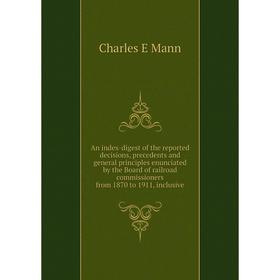 

Книга An index-digest of the reported decisions, precedents and general principles enunciated by the Board of railroad commissioners from 1870 to 1911