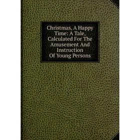 

Книга Christmas, A Happy Time: A Tale, Calculated For The Amusement And Instruction Of Young Persons