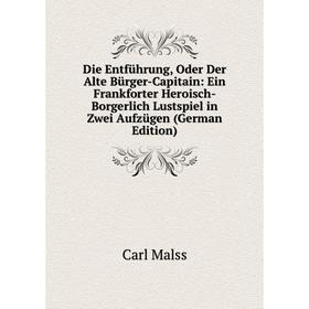 

Книга Die Entführung, Oder Der Alte Bürger-Capitain: Ein Frankforter Heroisch-Borgerlich Lustspiel in Zwei Aufzügen (German Edition). Carl Malss