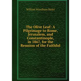 

Книга The Olive Leaf: A Pilgrimage to Rome, Jerusalem, and Constantinople, in 1867, for the Reunion of the Faithful. William Wyndham Malet