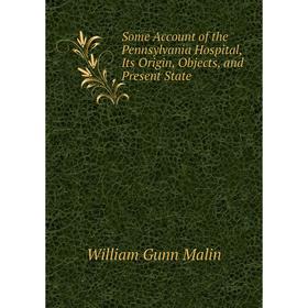 

Книга Some Account of the Pennsylvania Hospital, Its Origin, Objects, and Present State. William Gunn Malin