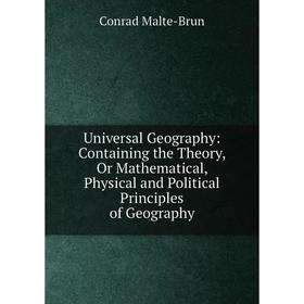 

Книга Universal Geography: Containing the Theory, Or Mathematical, Physical and Political Principles of Geography. Conrad Malte-Brun