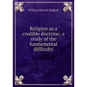 

Книга Religion as a credible doctrine; a study of the fundamental difficulty. W. H. Mallock