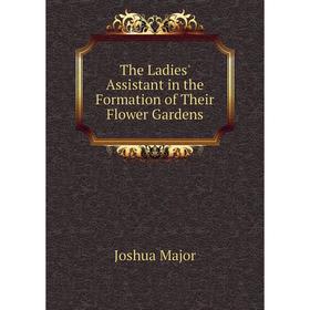 

Книга The Ladies' Assistant in the Formation of Their Flower Gardens. Joshua Major