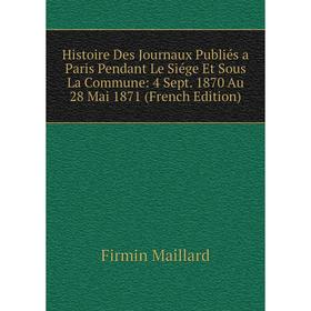 

Книга Histoire Des Journaux Publiés a Paris Pendant Le Siége Et Sous La Commune: 4 Sept. 1870 Au 28 Mai 1871 (French Edition). Firmin Maillard