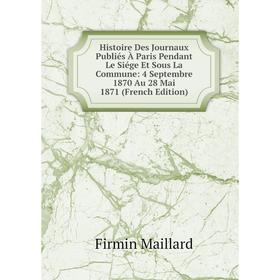 

Книга Histoire Des Journaux Publiés À Paris Pendant Le Siége Et Sous La Commune: 4 Septembre 1870 Au 28 Mai 1871 (French Edition). Firmin Maillard
