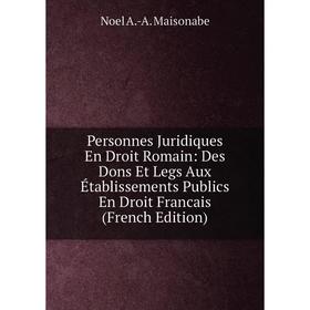 

Книга Personnes Juridiques En Droit Romain: Des Dons Et Legs Aux Établissements Publics En Droit Francais (French Edition). Noel A.-A. Maisonabe