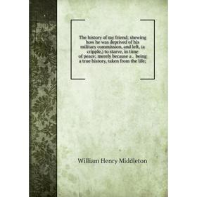 

Книга The history of my friend; shewing how he was deprived of his military commission, and left, (a cripple,) to starve, in time of peace; merely bec
