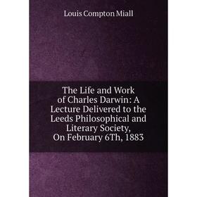 

Книга The Life and Work of Charles Darwin: A Lecture Delivered to the Leeds Philosophical and Literary Society, On February 6Th, 1883