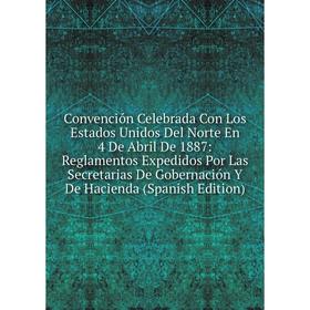 

Книга Convención Celebrada Con Los Estados Unidos Del Norte En 4 De Abril De 1887: Reglamentos Expedidos Por Las Secretarias De Gobernación Y De Hacie