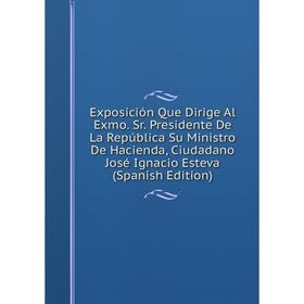 

Книга Exposición Que Dirige Al Exmo. Sr. Presidente De La República Su Ministro De Hacienda, Ciudadano José Ignacio Esteva (Spanish Edition)