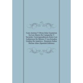 

Книга Cayo Arenas Y Otras Islas Guaneras En Los Mares De Campeche Y Yucatán: Correspondencia Entre Los Gobiernos De México Y Los Estados Unidos De Amé
