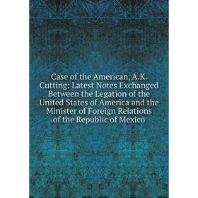 

Книга Case of the American, A.K. Cutting: Latest Notes Exchanged Between the Legation of the United States of America and the Minister of Foreign Rela