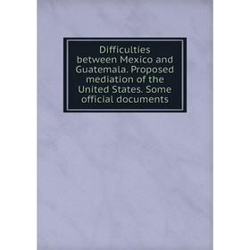 

Книга Difficulties between Mexico and Guatemala. Proposed mediation of the United States. Some official documents