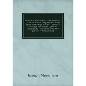 

Книга Watson'S Important Considerations, Or a Vindication of Queen Elizabeth from the Charge of Unjust Severity Towards Her Roman Catholic Subjects