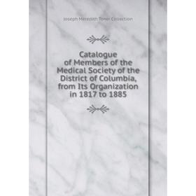 

Книга Catalogue of Members of the Medical Society of the District of Columbia, from Its Organization in 1817 to 1885