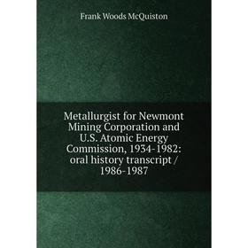 

Книга Metallurgist for Newmont Mining Corporation and US Atomic Energy Commission, 1934-1982: oral history transcript / 1986-1987