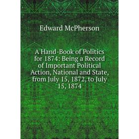 

Книга A Hand-Book of Politics for 1874: Being a Record of Important Political Action, National and State, from July 15, 1872, to July 15, 1874