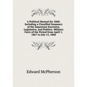

Книга A Political Manual for 1868: Including a Classified Summary of the Important Executive, Legislative, and Politico- Military Facts of the Period