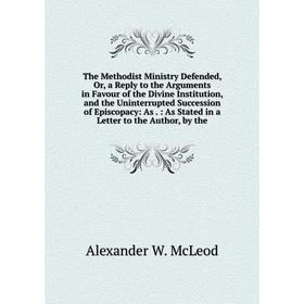 

Книга The Methodist Ministry Defended, Or, a Reply to the Arguments in Favour of the Divine Institution, and the Uninterrupted Succession of Episcopac