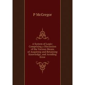 

Книга A System of Logic: Comprising a Discussion of the Various Means of Acquiring and Retaining Knowledge, and Avoiding Error