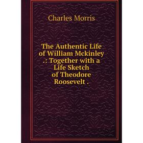 

Книга The Authentic Life of William Mckinley.: Together with a Life Sketch of Theodore Roosevelt