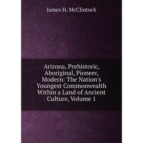 

Книга Arizona, Prehistoric, Aboriginal, Pioneer, Modern: The Nation's Youngest Commonwealth Within a Land of Ancient Culture, Volume 1