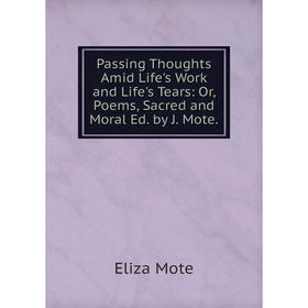 

Книга Passing Thoughts Amid Life 's Work and Life 's Tears: or Poems, Sacred and Moral Ed by J Mote