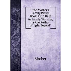 

Книга The Mother's Family Prayer Book: Or, a Help to Family Worship, by the Author of 'light Beyond'