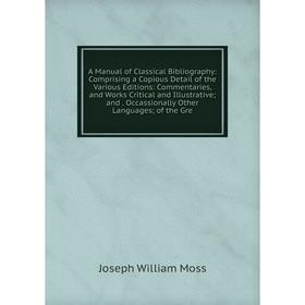 

Книга A Manual of Classical Bibliography: Comprising a Copious Detail of the Various Editions: Commentaries and Works Critical and Illustrative