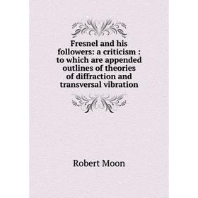 

Книга Fresnel and his followers: a criticism: to which are appended outlines of theories of diffraction and transversal vibration