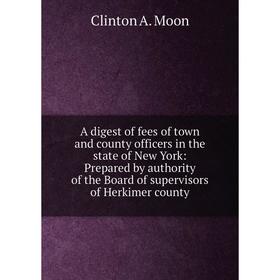 

Книга A digest of fees of town and county officers in the state of New York: Prepared by authority of the Board of supervisors of Herkimer county