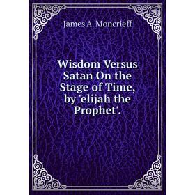 

Книга Wisdom Versus Satan On the Stage of Time, by 'elijah the Prophet'