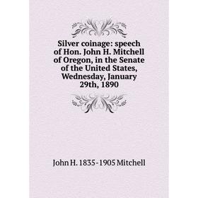 

Книга Silver coinage: speech of Hon. John H. Mitchell of Oregon, in the Senate of the United States, Wednesday, January 29th, 1890