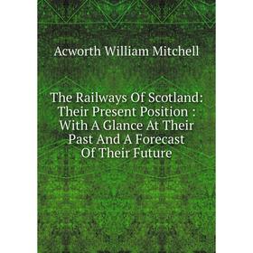 

Книга The Railways Of Scotland: Their Present Position: With A Glance At Their Past And A Forecast Of Their Future