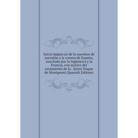 

Книга Juicio imparcial de la cuestíon de sucesión a la corona de España, suscitada por la Inglaterra y la Francia, con motivo del casamiento de la. Se