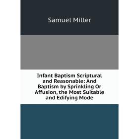 

Книга Infant Baptism Scriptural and Reasonable: And Baptism by Sprinkling Or Affusion, the Most Suitable and Edifying Mode