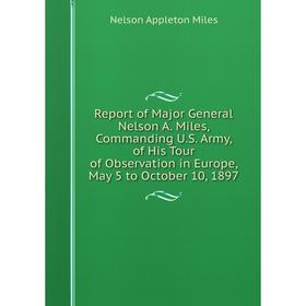 

Книга Report of Major General Nelson A. Miles, Commanding U.S. Army, of His Tour of Observation in Europe, May 5 to October 10, 1897