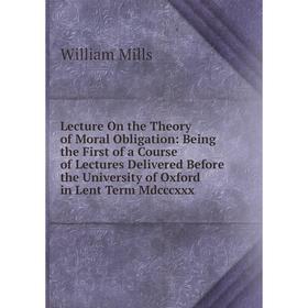 

Книга Lecture On the Theory of Moral Obligation: Being the First of a Course of Lectures Delivered Before the University of Oxford in Lent Term Mdcccx