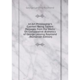 

Книга An Art Philosopher's Cabinet: Being Salient Passages from the Works On Comparative Æsthetics of George Lansing Raymond. (Romanian Edition)