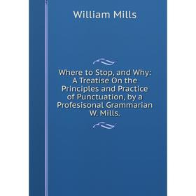 

Книга Where to Stop, and Why: A Treatise On the Principles and Practice of Punctuation, by a Profesisonal Grammarian W. Mills