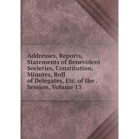 

Книга Addresses, Reports, Statements of Benevolent Societies, Constitution, Minutes, Roll of Delegates, Etc. of the. Session, Volume 13