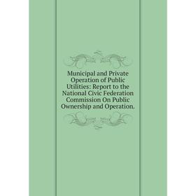 

Книга Municipal and Private Operation of Public Utilities: Report to the National Civic Federation Commission On Public Ownership and Operation