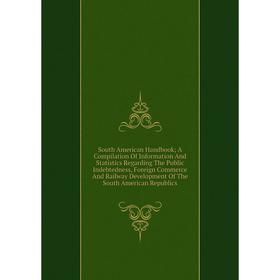 

Книга South American Handbook; A Compilation Of Information And Statistics Regarding The Public Indebtedness, Foreign Commerce And Railway Development