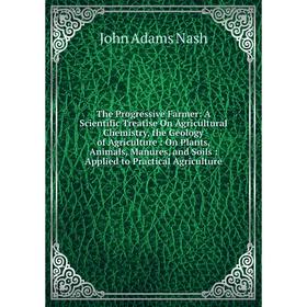 

Книга The Progressive Farmer: A Scientific Treatise On Agricultural Chemistry, the Geology of Agriculture: On Plants, Animals, Manures, and Soils: App