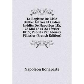 

Книга Le Registre De L'isle D'elbe: Lettres Et Ordres Inédits De Napoléon 1Er, 28 Mai 1814-22 Février 1815; Publiés Par Léon-G Pélissier